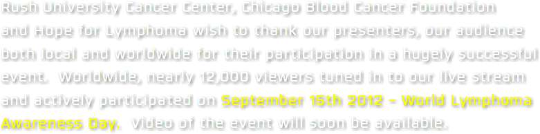 Rush University Cancer Center, Chicago Blood Cancer Foundation and Hope for Lymphoma wish to thank our presenters, our audience both local and worldwide for their participation in a hugely successful event. Worldwide, nearly 12,000 viewers tuned in to our live stream and actively participated on September 15th 2012 - World Lymphoma Awareness Day. Video of the event will soon be available.
